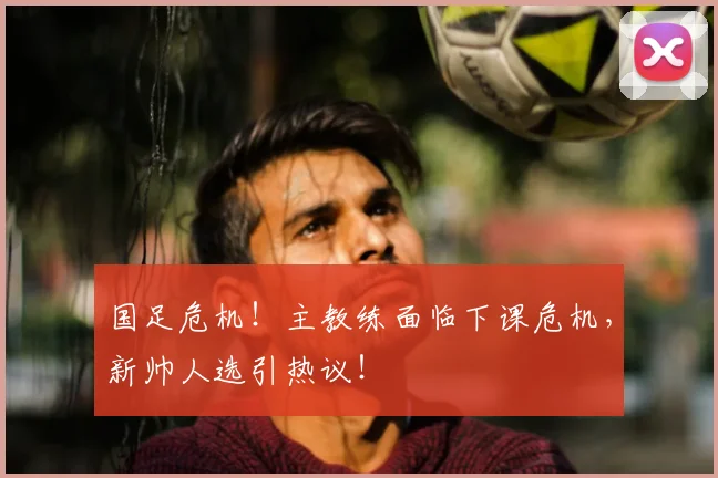国足危机!主教练面临下课危机,新帅人选引热议!