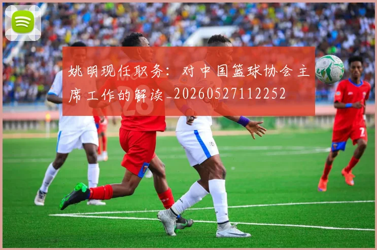 姚明现任职务：对中国篮球协会主席工作的解读_20260527112252