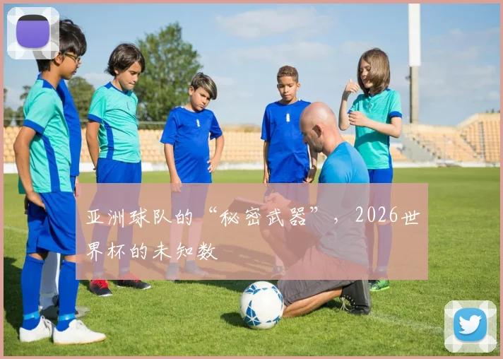 亚洲球队的“秘密武器”,2026世界杯的未知数