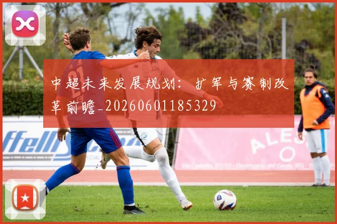 中超未来发展规划：扩军与赛制改革前瞻_20260601185329