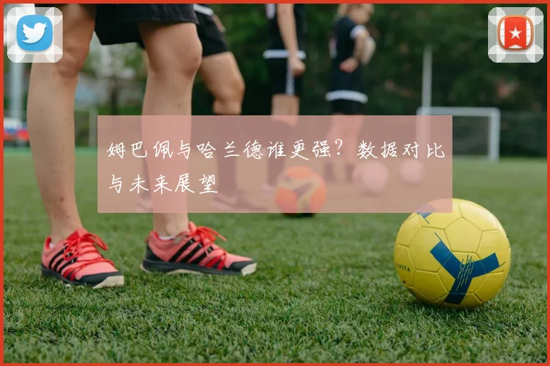 姆巴佩与哈兰德谁更强?数据对比与未来展望